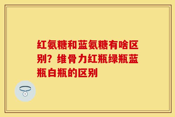 红氨糖和蓝氨糖有啥区别？维骨力红瓶绿瓶蓝瓶白瓶的区别