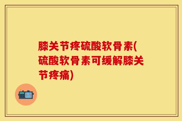 膝关节疼硫酸软骨素(硫酸软骨素可缓解膝关节疼痛)