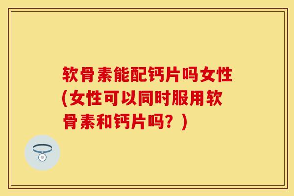 软骨素能配钙片吗女性(女性可以同时服用软骨素和钙片吗？)