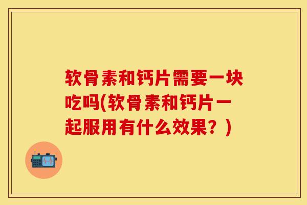 软骨素和钙片需要一块吃吗(软骨素和钙片一起服用有什么效果？)