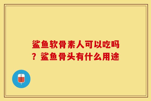 鲨鱼软骨素人可以吃吗？鲨鱼骨头有什么用途