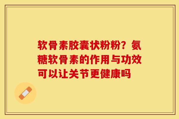 软骨素胶囊状粉粉？氨糖软骨素的作用与功效可以让关节更健康吗