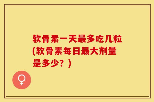 软骨素一天最多吃几粒(软骨素每日最大剂量是多少？)