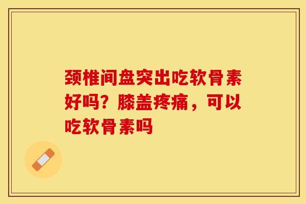 颈椎间盘突出吃软骨素好吗？膝盖疼痛，可以吃软骨素吗