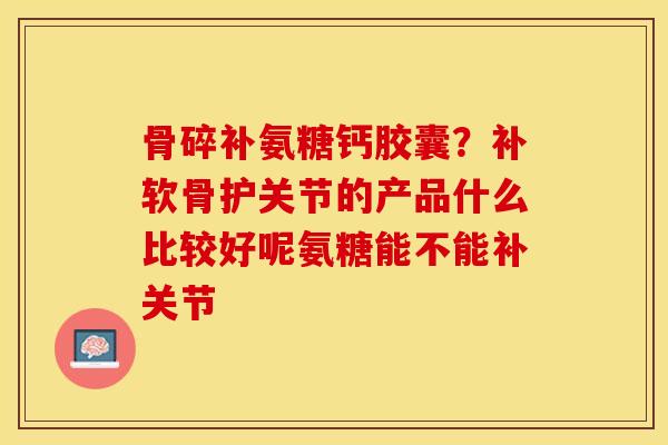 骨碎补氨糖钙胶囊？补软骨护关节的产品什么比较好呢氨糖能不能补关节