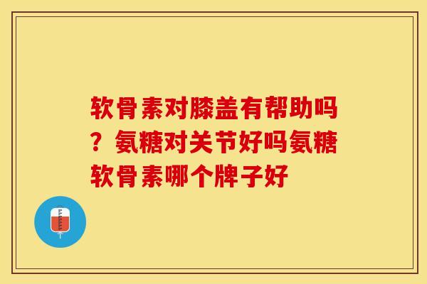 软骨素对膝盖有帮助吗？氨糖对关节好吗氨糖软骨素哪个牌子好
