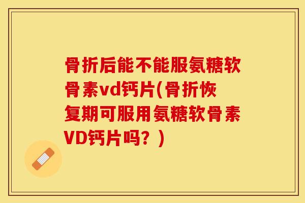 骨折后能不能服氨糖软骨素vd钙片(骨折恢复期可服用氨糖软骨素VD钙片吗？)