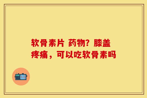 软骨素片 药物？膝盖疼痛，可以吃软骨素吗