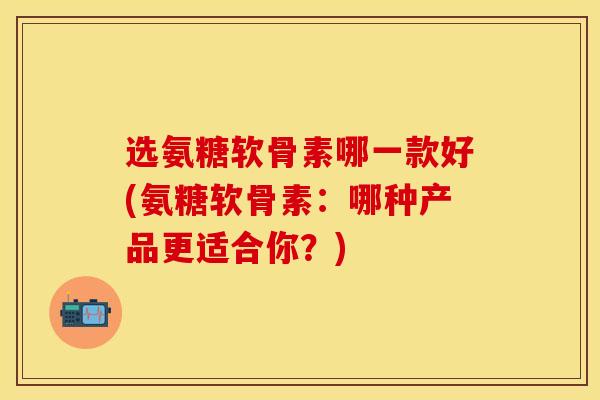 选氨糖软骨素哪一款好(氨糖软骨素：哪种产品更适合你？)