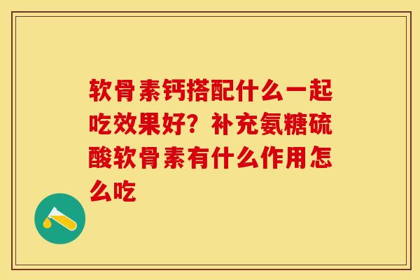 软骨素钙搭配什么一起吃效果好？补充氨糖硫酸软骨素有什么作用怎么吃