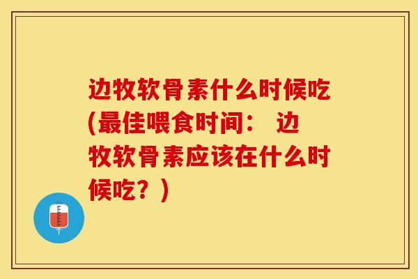 边牧软骨素什么时候吃(最佳喂食时间： 边牧软骨素应该在什么时候吃？)
