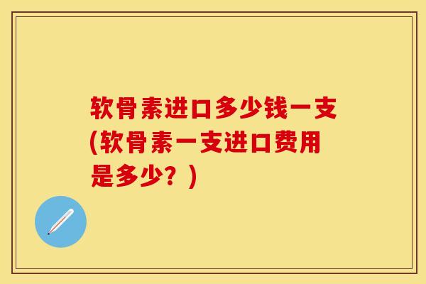 软骨素进口多少钱一支(软骨素一支进口费用是多少？)
