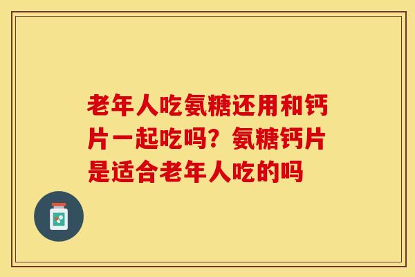 老年人吃氨糖还用和钙片一起吃吗？氨糖钙片是适合老年人吃的吗