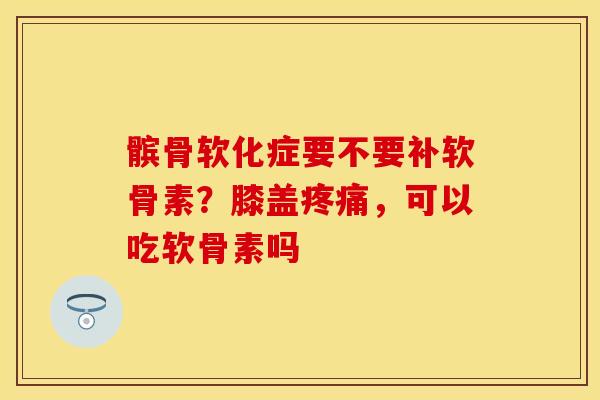 髌骨软化症要不要补软骨素？膝盖疼痛，可以吃软骨素吗