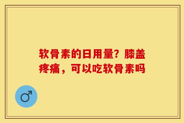 软骨素的日用量？膝盖疼痛，可以吃软骨素吗