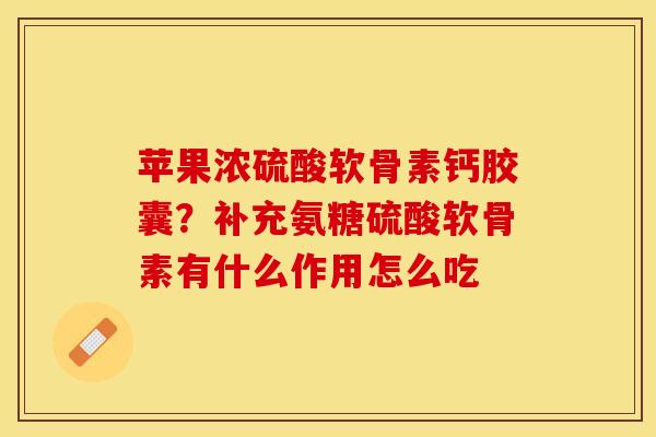 苹果浓硫酸软骨素钙胶囊？补充氨糖硫酸软骨素有什么作用怎么吃