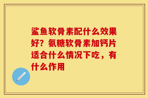 鲨鱼软骨素配什么效果好？氨糖软骨素加钙片适合什么情况下吃，有什么作用