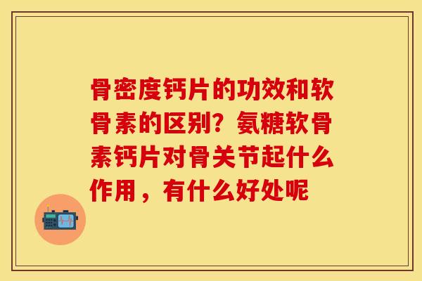 骨密度钙片的功效和软骨素的区别？氨糖软骨素钙片对骨关节起什么作用，有什么好处呢