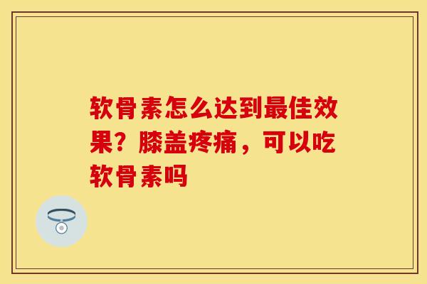 软骨素怎么达到最佳效果？膝盖疼痛，可以吃软骨素吗