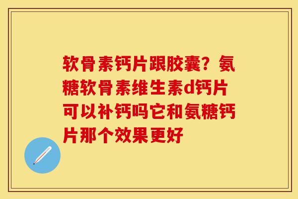 软骨素钙片跟胶囊？氨糖软骨素维生素d钙片可以补钙吗它和氨糖钙片那个效果更好