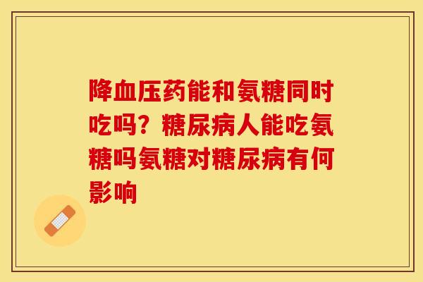 降血压药能和氨糖同时吃吗？糖尿病人能吃氨糖吗氨糖对糖尿病有何影响
