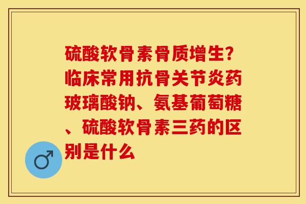 硫酸软骨素骨质增生？临床常用抗骨关节炎药玻璃酸钠、氨基葡萄糖、硫酸软骨素三药的区别是什么