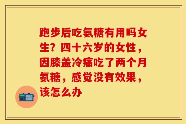 跑步后吃氨糖有用吗女生？四十六岁的女性，因膝盖冷痛吃了两个月氨糖，感觉没有效果，该怎么办