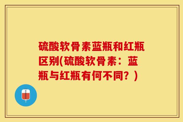 硫酸软骨素蓝瓶和红瓶区别(硫酸软骨素:蓝瓶与红瓶有何不同?) 硫酸软骨素蓝瓶和红瓶区别(硫酸软骨素:蓝瓶与红瓶有何不同?)