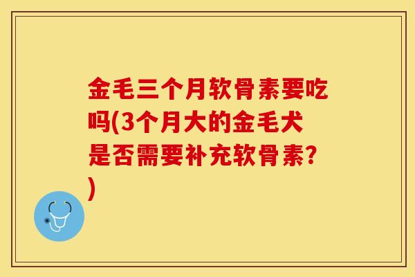金毛三个月软骨素要吃吗(3个月大的金毛犬是否需要补充软骨素?) 金毛三个月软骨素要吃吗(3个月大的金毛犬是否需要补充软骨素?)