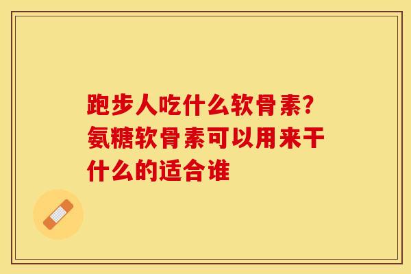 跑步人吃什么软骨素？氨糖软骨素可以用来干什么的适合谁