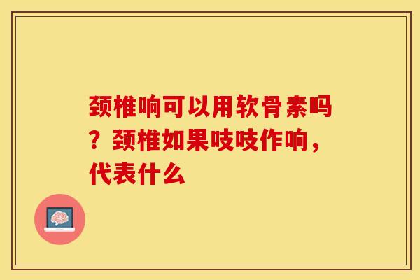 颈椎响可以用软骨素吗？颈椎如果吱吱作响，代表什么