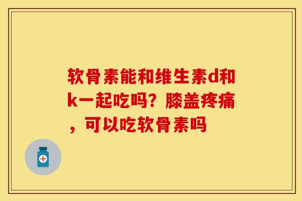 软骨素能和维生素d和k一起吃吗？膝盖疼痛，可以吃软骨素吗