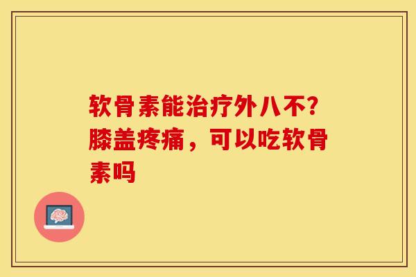 软骨素能治疗外八不？膝盖疼痛，可以吃软骨素吗