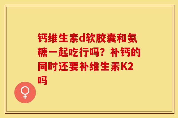 钙维生素d软胶囊和氨糖一起吃行吗？补钙的同时还要补维生素K2吗