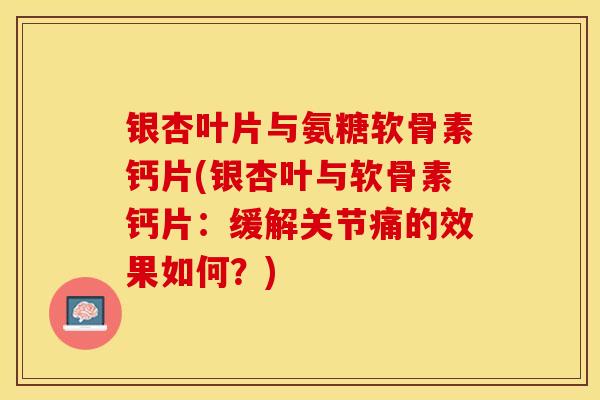 银杏叶片与氨糖软骨素钙片(银杏叶与软骨素钙片：缓解关节痛的效果如何？)