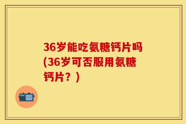 36岁能吃氨糖钙片吗(36岁可否服用氨糖钙片?) 36岁能吃氨糖钙片吗(36岁可否服用氨糖钙片?)