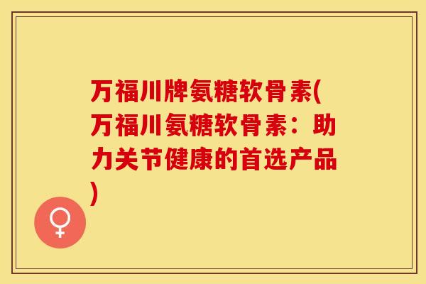 万福川牌氨糖软骨素(万福川氨糖软骨素：助力关节健康的首选产品)