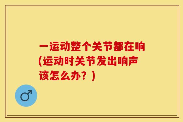 一运动整个关节都在响(运动时关节发出响声该怎么办？)