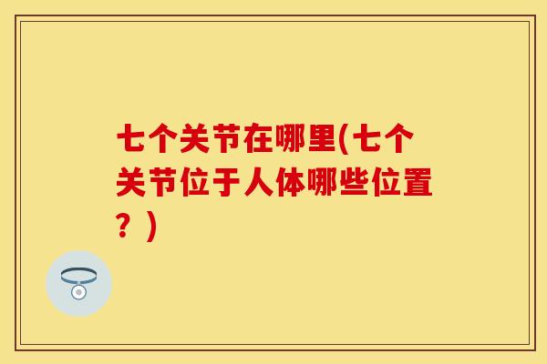 七个关节在哪里(七个关节位于人体哪些位置？)