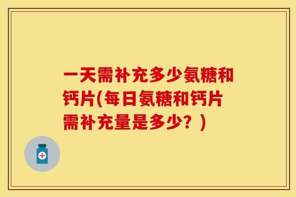 一天需补充多少氨糖和钙片(每日氨糖和钙片需补充量是多少？)