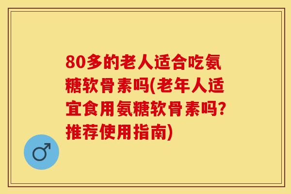 80多的老人适合吃氨糖软骨素吗(老年人适宜食用氨糖软骨素吗？推荐使用指南)