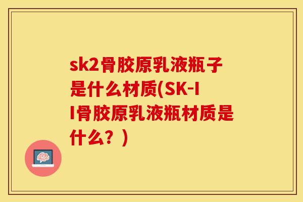 sk2骨胶原乳液瓶子是什么材质(SK-II骨胶原乳液瓶材质是什么？)