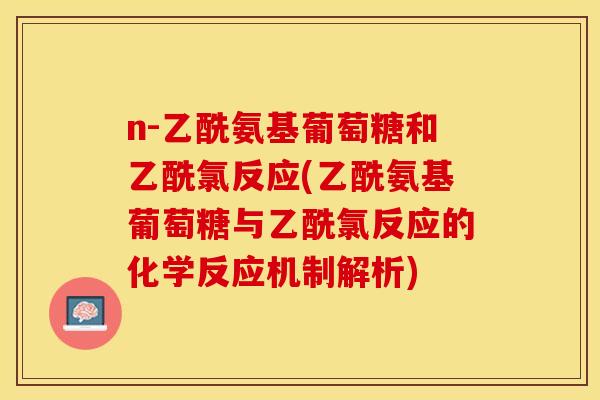 n-乙酰氨基葡萄糖和乙酰氯反应(乙酰氨基葡萄糖与乙酰氯反应的化学反应机制解析)