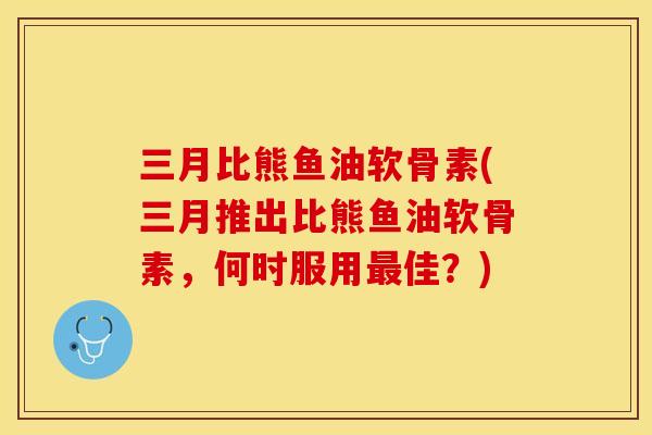 三月比熊鱼油软骨素(三月推出比熊鱼油软骨素，何时服用最佳？)