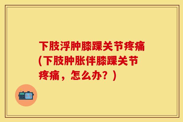 下肢浮肿膝踝关节疼痛(下肢肿胀伴膝踝关节疼痛，怎么办？)