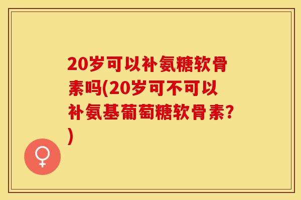 20岁可以补氨糖软骨素吗(20岁可不可以补氨基葡萄糖软骨素？)