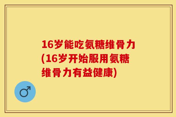 16岁能吃氨糖维骨力(16岁开始服用氨糖维骨力有益健康)