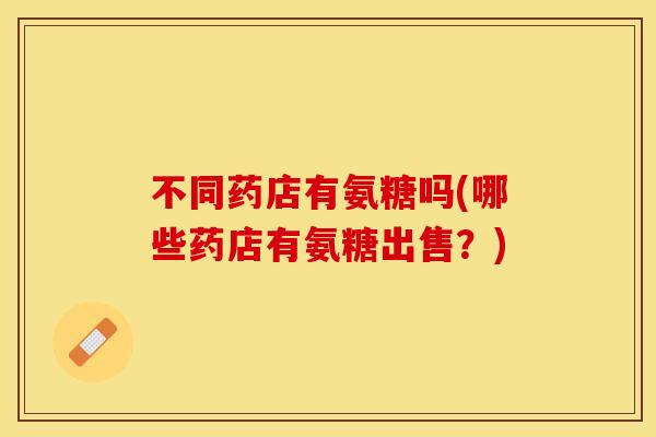不同药店有氨糖吗(哪些药店有氨糖出售？)