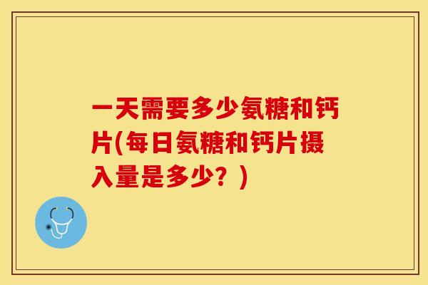 一天需要多少氨糖和钙片(每日氨糖和钙片摄入量是多少？)