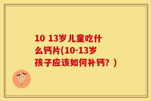 10 13岁儿童吃什么钙片(10-13岁孩子应该如何补钙？)
